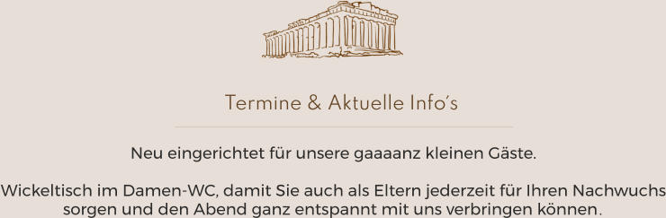 Termine & Aktuelle Info´s Betriebsferien vom 5.8. bis 27.8.2024 Neu eingerichtet für unsere gaaaanz kleinen Gäste.  Wickeltisch im Damen-WC, damit Sie auch als Eltern jederzeit für Ihren Nachwuchs sorgen und den Abend ganz entspannt mit uns verbringen können.